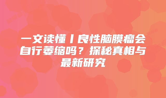 一文读懂丨良性脑膜瘤会自行萎缩吗？探秘真相与最新研究