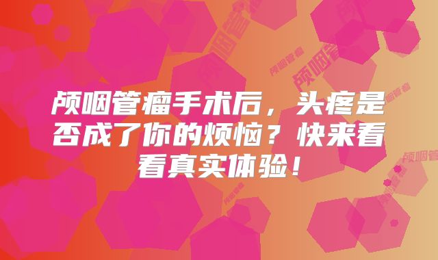 颅咽管瘤手术后，头疼是否成了你的烦恼？快来看看真实体验！