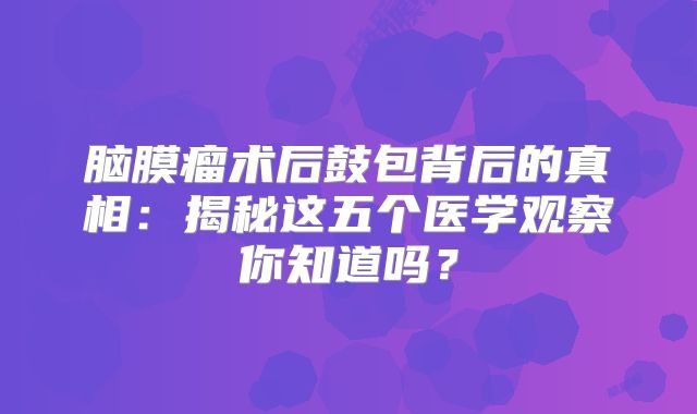 脑膜瘤术后鼓包背后的真相：揭秘这五个医学观察你知道吗？