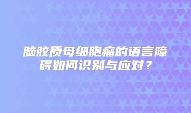 脑胶质母细胞瘤的语言障碍如何识别与应对？