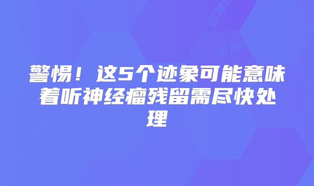 警惕！这5个迹象可能意味着听神经瘤残留需尽快处理