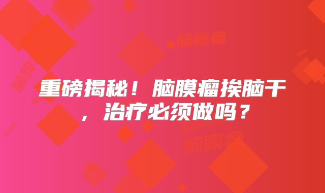 重磅揭秘！脑膜瘤挨脑干，治疗必须做吗？