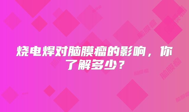 烧电焊对脑膜瘤的影响，你了解多少？