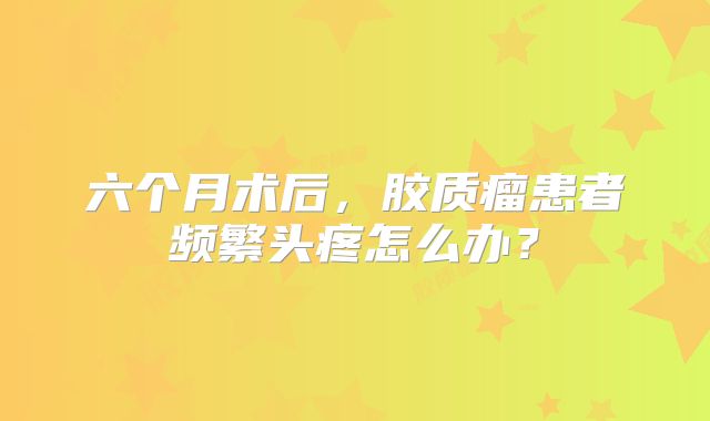 六个月术后，胶质瘤患者频繁头疼怎么办？