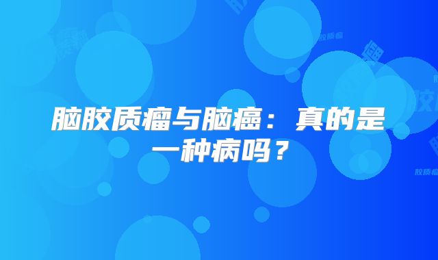 脑胶质瘤与脑癌：真的是一种病吗？