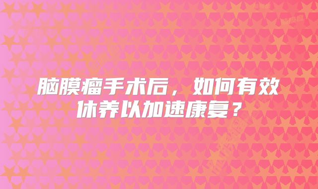脑膜瘤手术后，如何有效休养以加速康复？