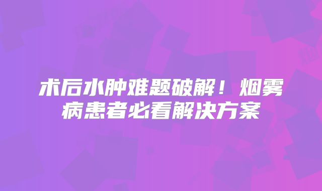 术后水肿难题破解！烟雾病患者必看解决方案