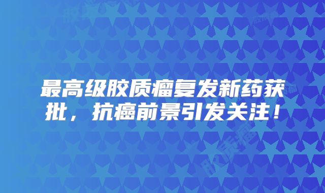 最高级胶质瘤复发新药获批，抗癌前景引发关注！