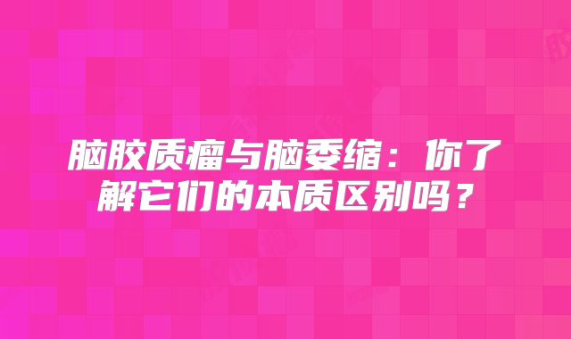 脑胶质瘤与脑委缩：你了解它们的本质区别吗？