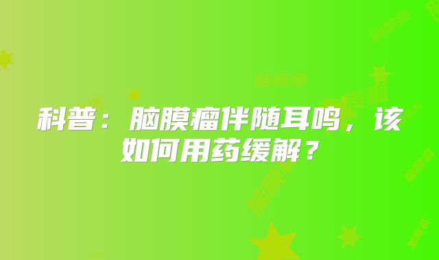 科普：脑膜瘤伴随耳鸣，该如何用药缓解？