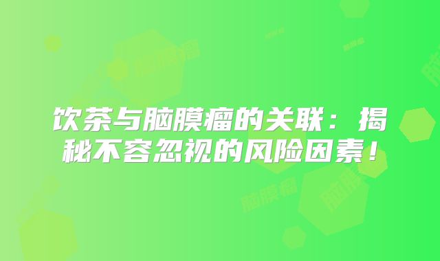 饮茶与脑膜瘤的关联：揭秘不容忽视的风险因素！