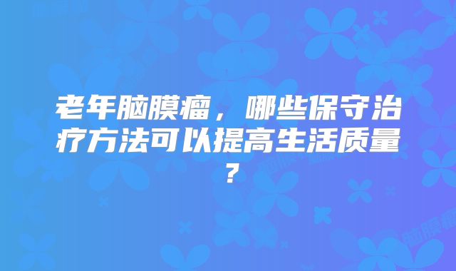 老年脑膜瘤，哪些保守治疗方法可以提高生活质量？