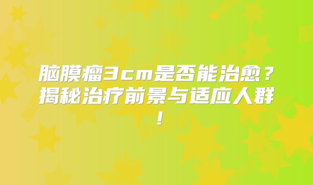 脑膜瘤3cm是否能治愈？揭秘治疗前景与适应人群！