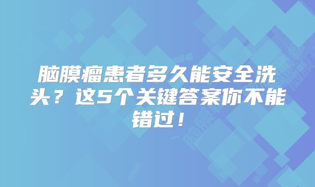 脑膜瘤患者多久能安全洗头？这5个关键答案你不能错过！
