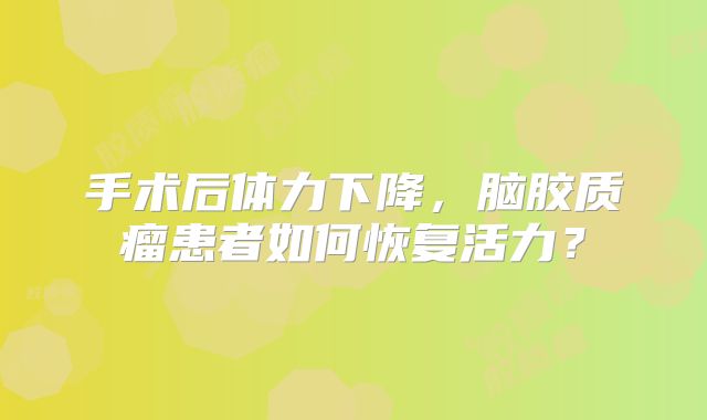 手术后体力下降，脑胶质瘤患者如何恢复活力？