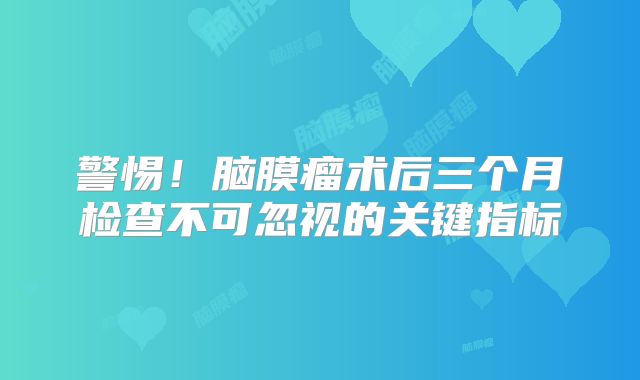 警惕！脑膜瘤术后三个月检查不可忽视的关键指标