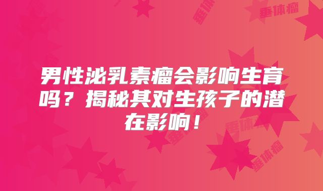 男性泌乳素瘤会影响生育吗？揭秘其对生孩子的潜在影响！