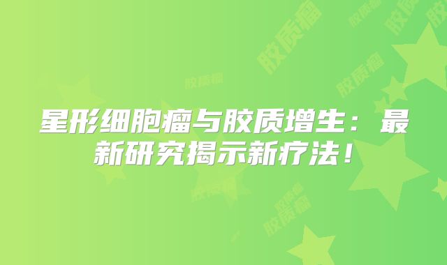 星形细胞瘤与胶质增生：最新研究揭示新疗法！