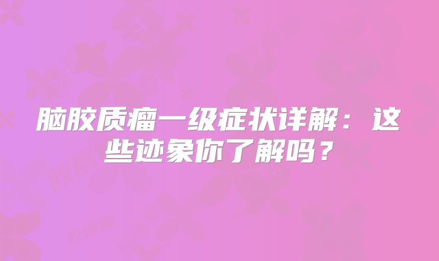 脑胶质瘤一级症状详解：这些迹象你了解吗？