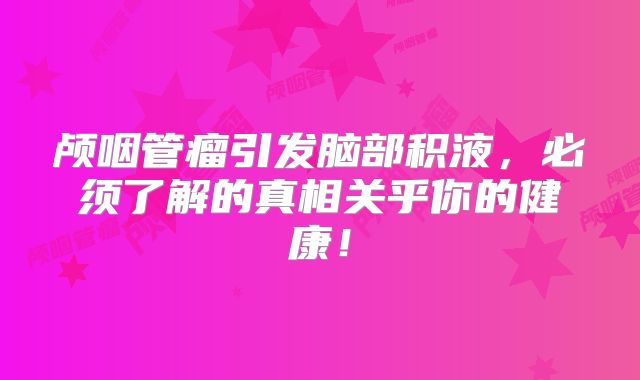 颅咽管瘤引发脑部积液，必须了解的真相关乎你的健康！