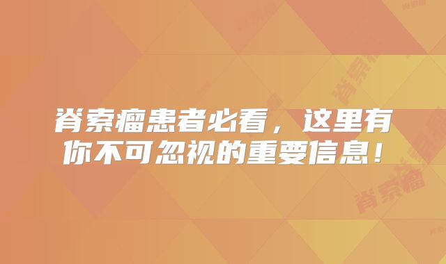 脊索瘤患者必看，这里有你不可忽视的重要信息！