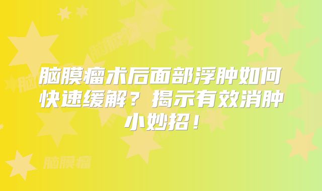 脑膜瘤术后面部浮肿如何快速缓解？揭示有效消肿小妙招！