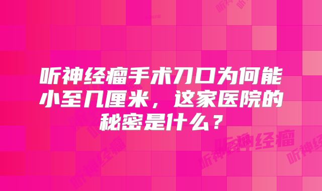 听神经瘤手术刀口为何能小至几厘米，这家医院的秘密是什么？