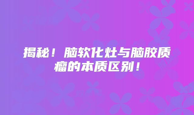 揭秘！脑软化灶与脑胶质瘤的本质区别！