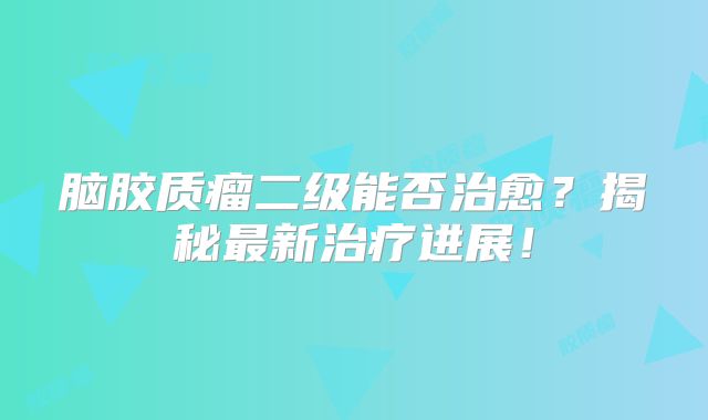 脑胶质瘤二级能否治愈？揭秘最新治疗进展！