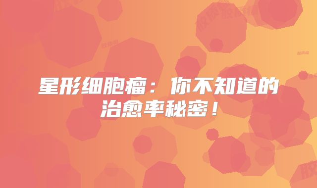 星形细胞瘤：你不知道的治愈率秘密！