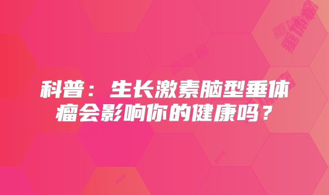 科普：生长激素脑型垂体瘤会影响你的健康吗？