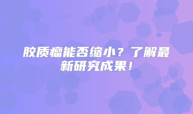 胶质瘤能否缩小？了解最新研究成果！