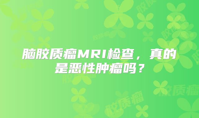 脑胶质瘤MRI检查，真的是恶性肿瘤吗？