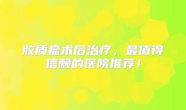 胶质瘤术后治疗，最值得信赖的医院推荐！