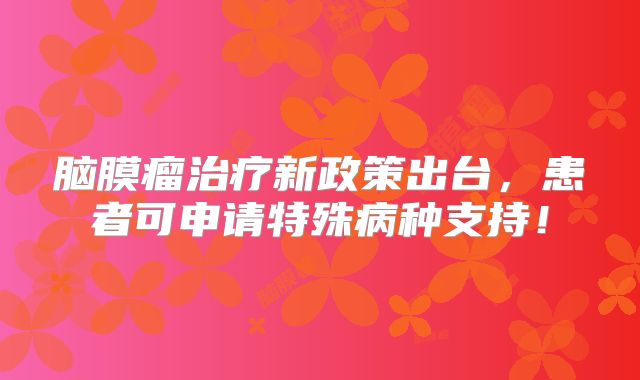脑膜瘤治疗新政策出台，患者可申请特殊病种支持！