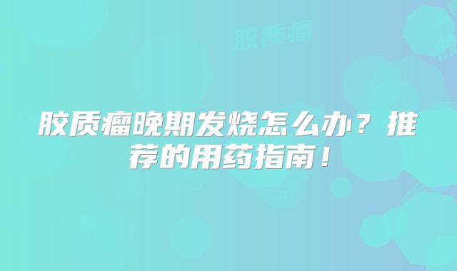 胶质瘤晚期发烧怎么办？推荐的用药指南！