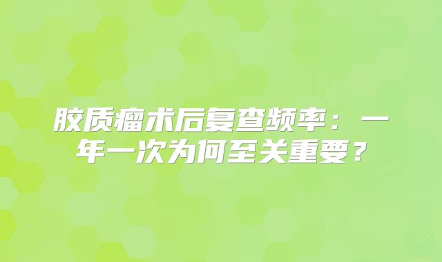 胶质瘤术后复查频率：一年一次为何至关重要？