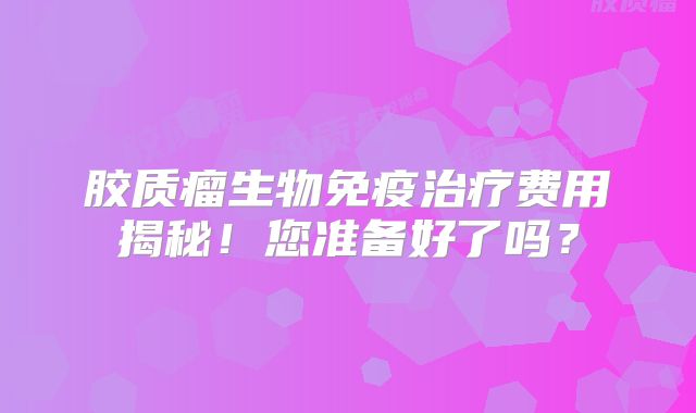 胶质瘤生物免疫治疗费用揭秘！您准备好了吗？