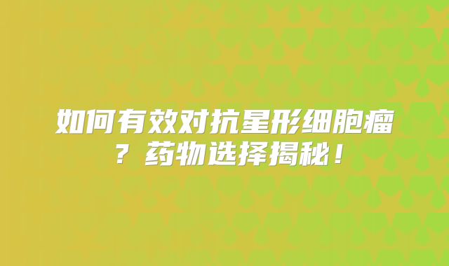 如何有效对抗星形细胞瘤？药物选择揭秘！