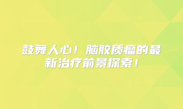 鼓舞人心！脑胶质瘤的最新治疗前景探索！