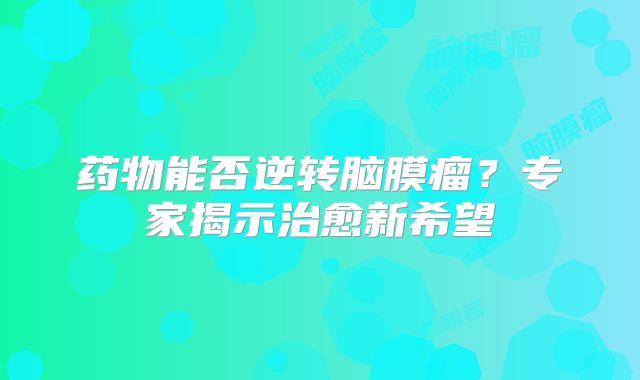 药物能否逆转脑膜瘤？专家揭示治愈新希望