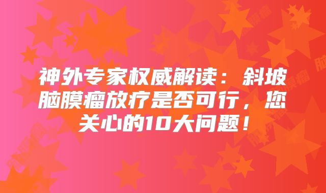 神外专家权威解读：斜坡脑膜瘤放疗是否可行，您关心的10大问题！