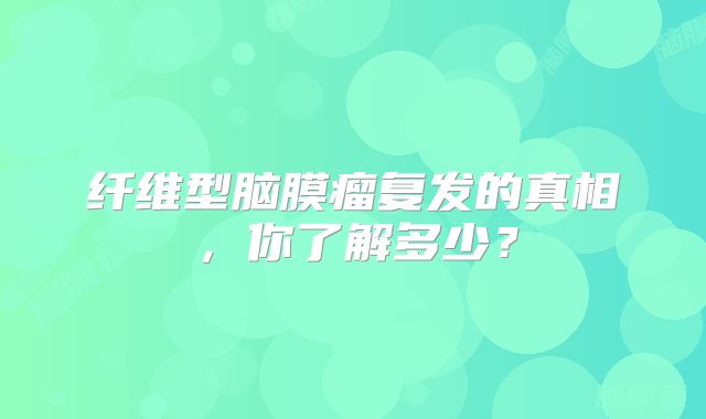 纤维型脑膜瘤复发的真相，你了解多少？