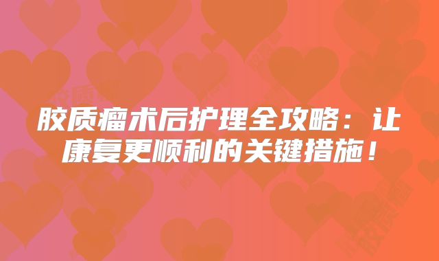 胶质瘤术后护理全攻略：让康复更顺利的关键措施！