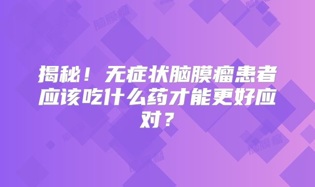 揭秘！无症状脑膜瘤患者应该吃什么药才能更好应对？