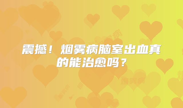 震撼！烟雾病脑室出血真的能治愈吗？