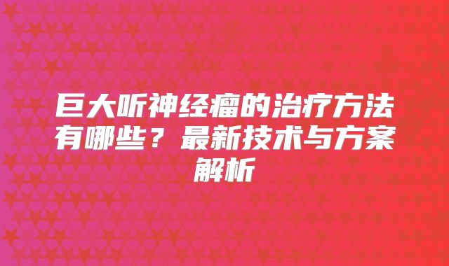 巨大听神经瘤的治疗方法有哪些？最新技术与方案解析