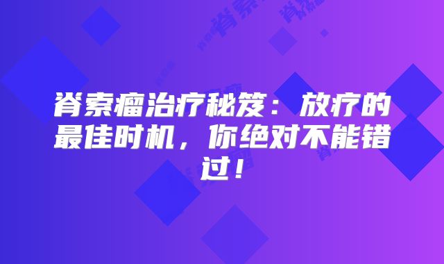 脊索瘤治疗秘笈：放疗的最佳时机，你绝对不能错过！