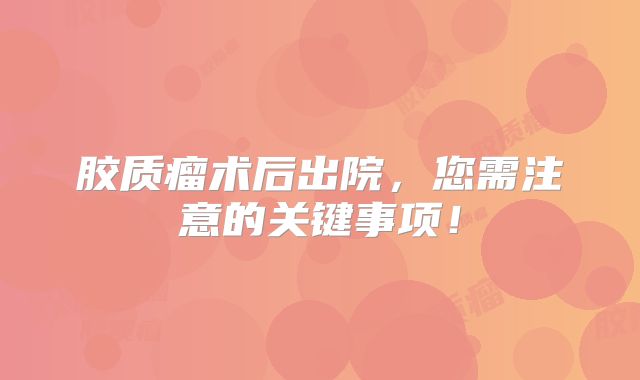 胶质瘤术后出院，您需注意的关键事项！