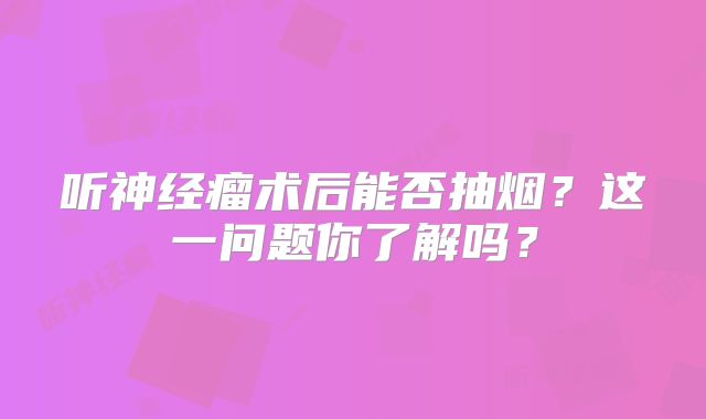 听神经瘤术后能否抽烟？这一问题你了解吗？
